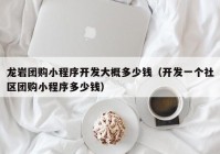 龙岩团购小程序开发大概多少钱（开发一个社区团购小程序多少钱）