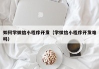 如何学微信小程序开发（学微信小程序开发难吗）